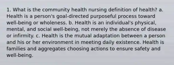 1. What is the community health nursing definition of health? a. Health is a person's goal-directed purposeful process toward well-being or wholeness. b. Health is an individual's physical, mental, and social well-being, not merely the absence of disease or infirmity. c. Health is the mutual adaptation between a person and his or her environment in meeting daily existence. Health is families and aggregates choosing actions to ensure safety and well-being.