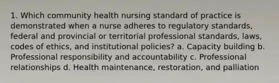 1. Which community health nursing standard of practice is demonstrated when a nurse adheres to regulatory standards, federal and provincial or territorial professional standards, laws, codes of ethics, and institutional policies? a. Capacity building b. Professional responsibility and accountability c. Professional relationships d. Health maintenance, restoration, and palliation