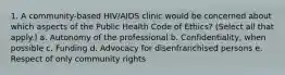 1. A community-based HIV/AIDS clinic would be concerned about which aspects of the Public Health Code of Ethics? (Select all that apply.) a. Autonomy of the professional b. Confidentiality, when possible c. Funding d. Advocacy for disenfranchised persons e. Respect of only community rights