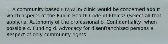 1. A community-based HIV/AIDS clinic would be concerned about which aspects of the Public Health Code of Ethics? (Select all that apply.) a. Autonomy of the professional b. Confidentiality, when possible c. Funding d. Advocacy for disenfranchised persons e. Respect of only community rights