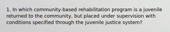 1. In which community-based rehabilitation program is a juvenile returned to the community, but placed under supervision with conditions specified through the juvenile justice system?