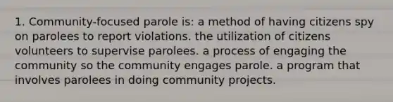 1. Community-focused parole is: a method of having citizens spy on parolees to report violations. the utilization of citizens volunteers to supervise parolees. a process of engaging the community so the community engages parole. a program that involves parolees in doing community projects.