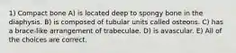 1) Compact bone A) is located deep to spongy bone in the diaphysis. B) is composed of tubular units called osteons. C) has a brace-like arrangement of trabeculae. D) is avascular. E) All of the choices are correct.