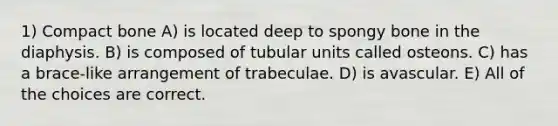 1) Compact bone A) is located deep to spongy bone in the diaphysis. B) is composed of tubular units called osteons. C) has a brace-like arrangement of trabeculae. D) is avascular. E) All of the choices are correct.