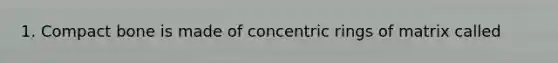 1. Compact bone is made of concentric rings of matrix called