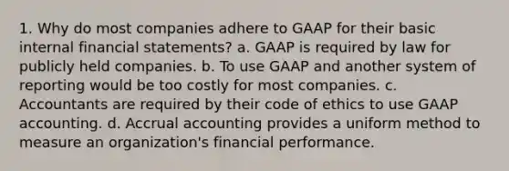 1. Why do most companies adhere to GAAP for their basic internal <a href='https://www.questionai.com/knowledge/kFBJaQCz4b-financial-statements' class='anchor-knowledge'>financial statements</a>? a. GAAP is required by law for publicly held companies. b. To use GAAP and another system of reporting would be too costly for most companies. c. Accountants are required by their code of ethics to use GAAP accounting. d. Accrual accounting provides a uniform method to measure an organization's financial performance.