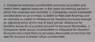 1. Companies estimate uncollectible accounts receivable and match them against revenues in the same accounting period in which the revenues are recorded. 2. Companies record estimated uncollectibles as an increase (a debit) to Bad Debt Expense and an increase (a credit) to Allowance for Doubtful Accounts through an adjusting entry at the end of each period. Allowance for Doubtful Accounts is a contra account to Accounts Receivable. 3. Companies debit actual uncollectibles to Allowance for Doubtful Accounts and credit them to Accounts Receivable at the time the specific account is written off as uncollectible.