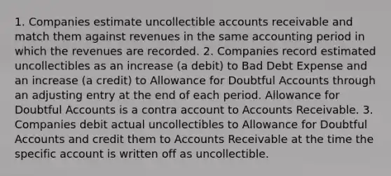 1. Companies estimate uncollectible accounts receivable and match them against revenues in the same accounting period in which the revenues are recorded. 2. Companies record estimated uncollectibles as an increase (a debit) to Bad Debt Expense and an increase (a credit) to Allowance for Doubtful Accounts through an adjusting entry at the end of each period. Allowance for Doubtful Accounts is a contra account to Accounts Receivable. 3. Companies debit actual uncollectibles to Allowance for Doubtful Accounts and credit them to Accounts Receivable at the time the specific account is written off as uncollectible.