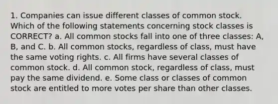 1. Companies can issue different classes of common stock. Which of the following statements concerning stock classes is CORRECT? a. All common stocks fall into one of three classes: A, B, and C. b. All common stocks, regardless of class, must have the same voting rights. c. All firms have several classes of common stock. d. All common stock, regardless of class, must pay the same dividend. e. Some class or classes of common stock are entitled to more votes per share than other classes.