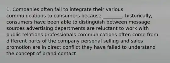 1. Companies often fail to integrate their various communications to consumers because ________. historically, consumers have been able to distinguish between message sources advertising departments are reluctant to work with public relations professionals communications often come from different parts of the company personal selling and sales promotion are in direct conflict they have failed to understand the concept of brand contact