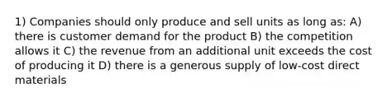 1) Companies should only produce and sell units as long as: A) there is customer demand for the product B) the competition allows it C) the revenue from an additional unit exceeds the cost of producing it D) there is a generous supply of low-cost direct materials