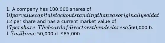 1. A company has 100,000 shares of 10 par value capital stock outstanding that was originally sold at12 per share and has a current market value of 17 per share. The board of directors then declares a 5% stock dividend. What amount will be transferred from retained earnings to paid-in capital to reflect this transaction? a.60,000 b. 1.7 million c.50,000 d. 85,000