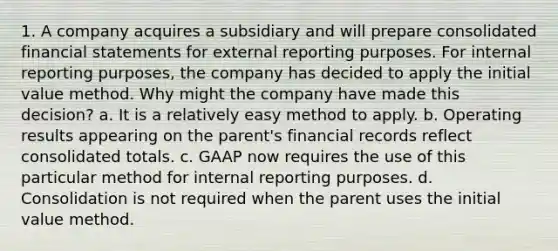 1. A company acquires a subsidiary and will prepare consolidated financial statements for external reporting purposes. For internal reporting purposes, the company has decided to apply the initial value method. Why might the company have made this decision? a. It is a relatively easy method to apply. b. Operating results appearing on the parent's financial records reflect consolidated totals. c. GAAP now requires the use of this particular method for internal reporting purposes. d. Consolidation is not required when the parent uses the initial value method.