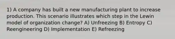 1) A company has built a new manufacturing plant to increase production. This scenario illustrates which step in the Lewin model of organization change? A) Unfreezing B) Entropy C) Reengineering D) Implementation E) Refreezing