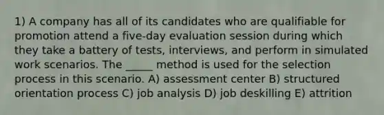 1) A company has all of its candidates who are qualifiable for promotion attend a five-day evaluation session during which they take a battery of tests, interviews, and perform in simulated work scenarios. The _____ method is used for the selection process in this scenario. A) assessment center B) structured orientation process C) job analysis D) job deskilling E) attrition