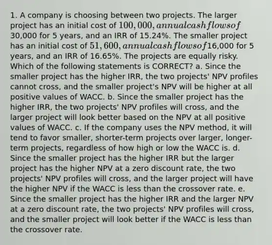 1. A company is choosing between two projects. The larger project has an initial cost of 100,000, annual cash flows of30,000 for 5 years, and an IRR of 15.24%. The smaller project has an initial cost of 51,600, annual cash flows of16,000 for 5 years, and an IRR of 16.65%. The projects are equally risky. Which of the following statements is CORRECT? a. Since the smaller project has the higher IRR, the two projects' NPV profiles cannot cross, and the smaller project's NPV will be higher at all positive values of WACC. b. Since the smaller project has the higher IRR, the two projects' NPV profiles will cross, and the larger project will look better based on the NPV at all positive values of WACC. c. If the company uses the NPV method, it will tend to favor smaller, shorter-term projects over larger, longer- term projects, regardless of how high or low the WACC is. d. Since the smaller project has the higher IRR but the larger project has the higher NPV at a zero discount rate, the two projects' NPV profiles will cross, and the larger project will have the higher NPV if the WACC is less than the crossover rate. e. Since the smaller project has the higher IRR and the larger NPV at a zero discount rate, the two projects' NPV profiles will cross, and the smaller project will look better if the WACC is less than the crossover rate.