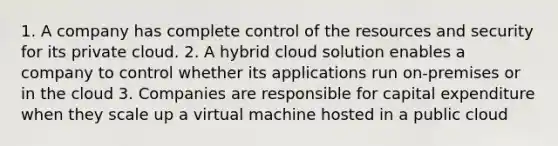 1. A company has complete control of the resources and security for its private cloud. 2. A hybrid cloud solution enables a company to control whether its applications run on-premises or in the cloud 3. Companies are responsible for capital expenditure when they scale up a virtual machine hosted in a public cloud