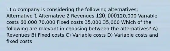 1) A company is considering the following alternatives: Alternative 1 Alternative 2 Revenues 120,000120,000 Variable costs 60,000 70,000 Fixed costs 35,000 35,000 Which of the following are relevant in choosing between the alternatives? A) Revenues B) Fixed costs C) Variable costs D) Variable costs and fixed costs