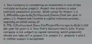 1. Your company is considering an investment in one of two mutually exclusive projects. Project one involves a labor intensive production process. Initial outlay for Project 1 is 1,495 with expected after tax cash flows of500 per year in years 1-5. Project two involves a capital intensive process, requiring an initial outlay of 6,704. After tax cash flows for Project 2 are expected to be2,000 per year for years 1-5. Your firm's discount rate is 10%. If your company is not subject to capital rationing, which project(s) should you take on? a. project 1 b. project 2 c. projects 1 and 2 d. neither project is acceptable