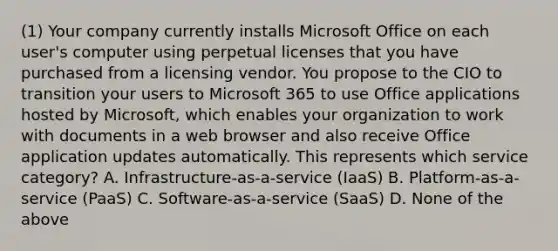 (1) Your company currently installs Microsoft Office on each user's computer using perpetual licenses that you have purchased from a licensing vendor. You propose to the CIO to transition your users to Microsoft 365 to use Office applications hosted by Microsoft, which enables your organization to work with documents in a web browser and also receive Office application updates automatically. This represents which service category? A. Infrastructure-as-a-service (IaaS) B. Platform-as-a-service (PaaS) C. Software-as-a-service (SaaS) D. None of the above