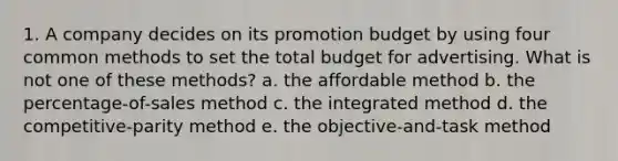 1. A company decides on its promotion budget by using four common methods to set the total budget for advertising. What is not one of these methods? a. the affordable method b. the percentage-of-sales method c. the integrated method d. the competitive-parity method e. the objective-and-task method