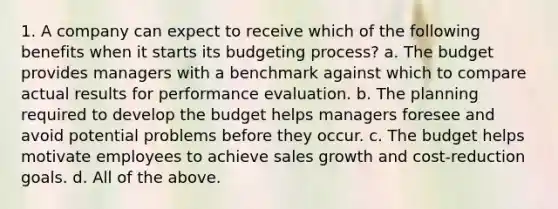 1. A company can expect to receive which of the following benefits when it starts its budgeting process? a. The budget provides managers with a benchmark against which to compare actual results for performance evaluation. b. The planning required to develop the budget helps managers foresee and avoid potential problems before they occur. c. The budget helps motivate employees to achieve sales growth and cost-reduction goals. d. All of the above.