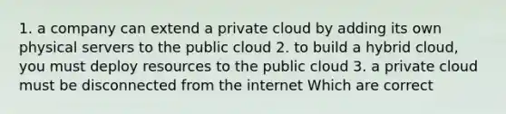 1. a company can extend a private cloud by adding its own physical servers to the public cloud 2. to build a hybrid cloud, you must deploy resources to the public cloud 3. a private cloud must be disconnected from the internet Which are correct