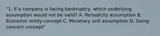 "1. If a company is facing bankruptcy, which underlying assumption would not be valid? A. Periodicity assumption B. Economic entity concept C. Monetary unit assumption D. Going concern concept"