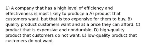 1) A company that has a high level of efficiency and effectiveness is most likely to produce a A) product that customers want, but that is too expensive for them to buy. B) quality product customers want and at a price they can afford. C) product that is expensive and nondurable. D) high-quality product that customers do not want. E) low-quality product that customers do not want.