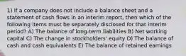 1) If a company does not include a balance sheet and a statement of cash flows in an interim report, then which of the following items must be separately disclosed for that interim period? A) The balance of long-term liabilities B) Net working capital C) The change in stockholders' equity D) The balance of cash and cash equivalents E) The balance of retained earnings