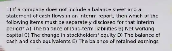 1) If a company does not include a balance sheet and a statement of cash flows in an interim report, then which of the following items must be separately disclosed for that interim period? A) The balance of long-term liabilities B) Net working capital C) The change in stockholders' equity D) The balance of cash and cash equivalents E) The balance of retained earnings