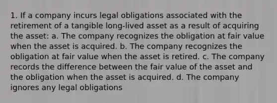 1. If a company incurs legal obligations associated with the retirement of a tangible long-lived asset as a result of acquiring the asset: a. The company recognizes the obligation at fair value when the asset is acquired. b. The company recognizes the obligation at fair value when the asset is retired. c. The company records the difference between the fair value of the asset and the obligation when the asset is acquired. d. The company ignores any legal obligations