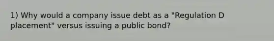 1) Why would a company issue debt as a "Regulation D placement" versus issuing a public bond?