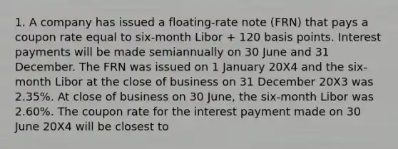 1. A company has issued a floating-rate note (FRN) that pays a coupon rate equal to six-month Libor + 120 basis points. Interest payments will be made semiannually on 30 June and 31 December. The FRN was issued on 1 January 20X4 and the six-month Libor at the close of business on 31 December 20X3 was 2.35%. At close of business on 30 June, the six-month Libor was 2.60%. The coupon rate for the interest payment made on 30 June 20X4 will be closest to