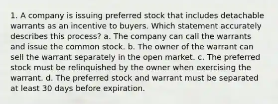 1. A company is issuing preferred stock that includes detachable warrants as an incentive to buyers. Which statement accurately describes this process? a. The company can call the warrants and issue the common stock. b. The owner of the warrant can sell the warrant separately in the open market. c. The preferred stock must be relinquished by the owner when exercising the warrant. d. The preferred stock and warrant must be separated at least 30 days before expiration.