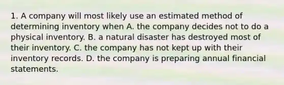 1. A company will most likely use an estimated method of determining inventory when A. the company decides not to do a physical inventory. B. a natural disaster has destroyed most of their inventory. C. the company has not kept up with their inventory records. D. the company is preparing annual financial statements.