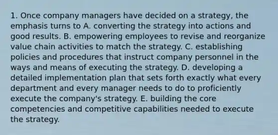 1. Once company managers have decided on a strategy, the emphasis turns to A. converting the strategy into actions and good results. B. empowering employees to revise and reorganize value chain activities to match the strategy. C. establishing policies and procedures that instruct company personnel in the ways and means of executing the strategy. D. developing a detailed implementation plan that sets forth exactly what every department and every manager needs to do to proficiently execute the company's strategy. E. building the core competencies and competitive capabilities needed to execute the strategy.