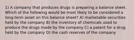 1) A company that produces drugs is preparing a balance sheet. Which of the following would be most likely to be considered a long-term asset on this balance sheet? A) marketable securities held by the company B) the inventory of chemicals used to produce the drugs made by the company C) a patent for a drug held by the company D) the cash reserves of the company