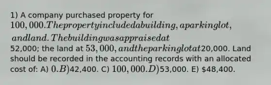 1) A company purchased property for 100,000. The property included a building, a parking lot, and land. The building was appraised at52,000; the land at 53,000, and the parking lot at20,000. Land should be recorded in the accounting records with an allocated cost of: A) 0. B)42,400. C) 100,000. D)53,000. E) 48,400.