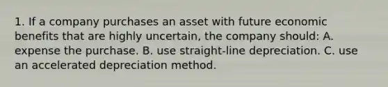 1. If a company purchases an asset with future economic benefits that are highly uncertain, the company should: A. expense the purchase. B. use straight-line depreciation. C. use an accelerated depreciation method.