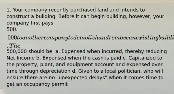 1. Your company recently purchased land and intends to construct a building. Before it can begin building, however, your company first pays 500,000 to another company to demolish and remove an existing building that is on the land. The500,000 should be: a. Expensed when incurred, thereby reducing Net Income b. Expensed when the cash is paid c. Capitalized to the property, plant, and equipment account and expensed over time through depreciation d. Given to a local politician, who will ensure there are no "unexpected delays" when it comes time to get an occupancy permit