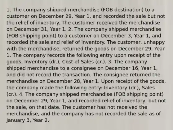 1. The company shipped merchandise (FOB destination) to a customer on December 29, Year 1, and recorded the sale but not the relief of inventory. The customer received the merchandise on December 31, Year 1. 2. The company shipped merchandise (FOB shipping point) to a customer on December 3, Year 1, and recorded the sale and relief of inventory. The customer, unhappy with the merchandise, returned the goods on December 29, Year 1. The company records the following entry upon receipt of the goods: Inventory (dr.), Cost of Sales (cr.). 3. The company shipped merchandise to a consignee on December 16, Year 1, and did not record the transaction. The consignee returned the merchandise on December 28, Year 1. Upon receipt of the goods, the company made the following entry: Inventory (dr.), Sales (cr.). 4. The company shipped merchandise (FOB shipping point) on December 29, Year 1, and recorded relief of inventory, but not the sale, on that date. The customer has not received the merchandise, and the company has not recorded the sale as of January 3, Year 2.