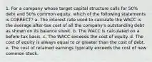 1. For a company whose target capital structure calls for 50% debt and 50% common equity, which of the following statements is CORRECT? a. The interest rate used to calculate the WACC is the average after-tax cost of all the company's outstanding debt as shown on its balance sheet. b. The WACC is calculated on a before-tax basis. c. The WACC exceeds the cost of equity. d. The cost of equity is always equal to or greater than the cost of debt. e. The cost of retained earnings typically exceeds the cost of new common stock.