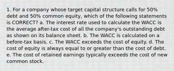 1. For a company whose target capital structure calls for 50% debt and 50% common equity, which of the following statements is CORRECT? a. The interest rate used to calculate the WACC is the average after-tax cost of all the company's outstanding debt as shown on its balance sheet. b. The WACC is calculated on a before-tax basis. c. The WACC exceeds the cost of equity. d. The cost of equity is always equal to or greater than the cost of debt. e. The cost of retained earnings typically exceeds the cost of new common stock.