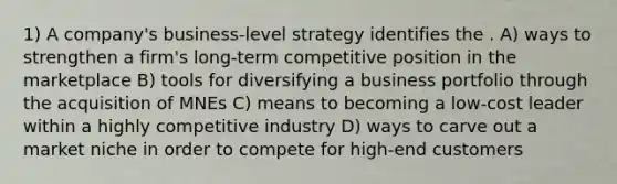 1) A company's business-level strategy identifies the . A) ways to strengthen a firm's long-term competitive position in the marketplace B) tools for diversifying a business portfolio through the acquisition of MNEs C) means to becoming a low-cost leader within a highly competitive industry D) ways to carve out a market niche in order to compete for high-end customers