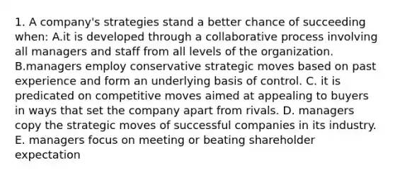 1. A company's strategies stand a better chance of succeeding when: A.it is developed through a collaborative process involving all managers and staff from all levels of the organization. B.managers employ conservative strategic moves based on past experience and form an underlying basis of control. C. it is predicated on competitive moves aimed at appealing to buyers in ways that set the company apart from rivals. D. managers copy the strategic moves of successful companies in its industry. E. managers focus on meeting or beating shareholder expectation