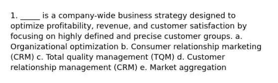 1. _____ is a company-wide business strategy designed to optimize profitability, revenue, and customer satisfaction by focusing on highly defined and precise customer groups. a. Organizational optimization b. Consumer relationship marketing (CRM) c. Total quality management (TQM) d. Customer relationship management (CRM) e. Market aggregation