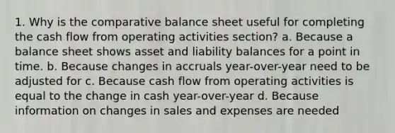 1. Why is the comparative balance sheet useful for completing the cash flow from operating activities section? a. Because a balance sheet shows asset and liability balances for a point in time. b. Because changes in accruals year-over-year need to be adjusted for c. Because cash flow from operating activities is equal to the change in cash year-over-year d. Because information on changes in sales and expenses are needed