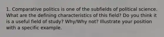 1. Comparative politics is one of the subfields of political science. What are the defining characteristics of this field? Do you think it is a useful field of study? Why/Why not? Illustrate your position with a specific example.