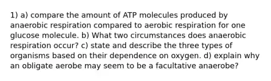 1) a) compare the amount of ATP molecules produced by anaerobic respiration compared to aerobic respiration for one glucose molecule. b) What two circumstances does anaerobic respiration occur? c) state and describe the three types of organisms based on their dependence on oxygen. d) explain why an obligate aerobe may seem to be a facultative anaerobe?